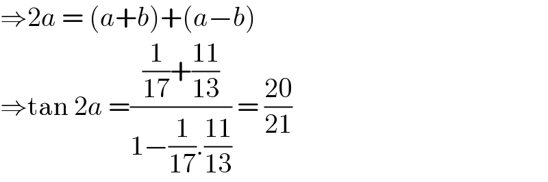 ⇒2a = (a+b)+(a−b)  ⇒tan 2a =(((1/(17))+((11)/(13)))/(1−(1/(17)).((11)/(13)))) = ((20)/(21))  