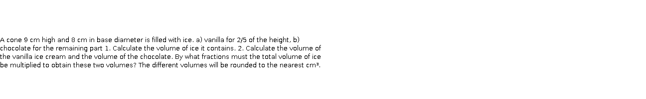       A cone 9 cm high and 8 cm in base diameter is filled with ice. a) vanilla for 2/5 of the height, b) chocolate for the remaining part 1. Calculate the volume of ice it contains. 2. Calculate the volume of the vanilla ice cream and the volume of the chocolate. By what fractions must the total volume of ice be multiplied to obtain these two volumes? The different volumes will be rounded to the nearest cm³.  