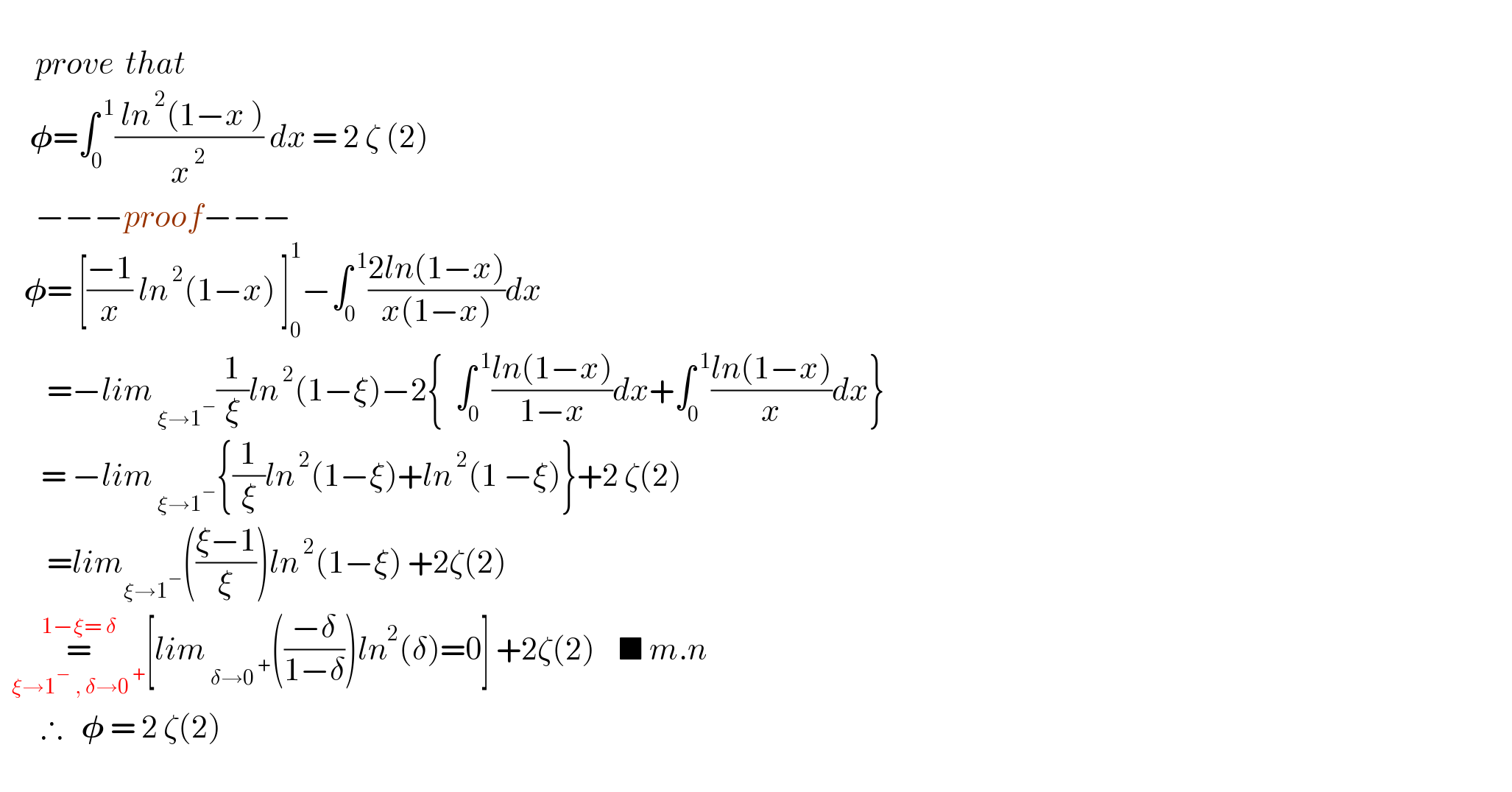         prove  that       𝛗=∫_0 ^( 1) (( ln^( 2) (1−x ))/x^( 2) ) dx = 2 ζ (2)        −−−proof−−−      𝛗= [((−1)/x) ln^( 2) (1−x) ]_0 ^1 −∫_0 ^( 1) ((2ln(1−x))/(x(1−x)))dx          =−lim_( ξ→1^− ) (1/ξ)ln^( 2) (1−ξ)−2{  ∫_0 ^( 1) ((ln(1−x))/(1−x))dx+∫_0 ^( 1) ((ln(1−x))/x)dx}         = −lim_( ξ→1^− ) {(1/ξ)ln^( 2) (1−ξ)+ln^( 2) (1 −ξ)}+2 ζ(2)          =lim_(ξ→1^− ) (((ξ−1)/ξ))ln^( 2) (1−ξ) +2ζ(2)    =_(ξ→1^−  , δ→0^( +) ) ^(1−ξ= δ) [lim_( δ→0^( +) ) (((−δ)/(1−δ)))ln^2 (δ)=0] +2ζ(2)    ■ m.n         ∴   𝛗 = 2 ζ(2)              