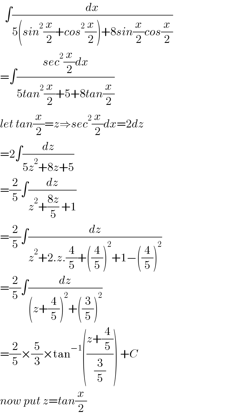  ∫(dx/(5(sin^2 (x/2)+cos^2 (x/2))+8sin(x/2)cos(x/2)))  =∫((sec^2 (x/2)dx)/(5tan^2 (x/2)+5+8tan(x/2)))  let tan(x/2)=z⇒sec^2 (x/2)dx=2dz  =2∫(dz/(5z^2 +8z+5))  =(2/5)∫(dz/(z^2 +((8z)/5) +1))  =(2/5)∫(dz/(z^2 +2.z.(4/5)+((4/5))^2 +1−((4/5))^2 ))  =(2/5)∫(dz/((z+(4/5))^2 +((3/5))^2 ))  =(2/5)×(5/3)×tan^(−1) (((z+(4/5))/(3/5))) +C  now put z=tan(x/2)  