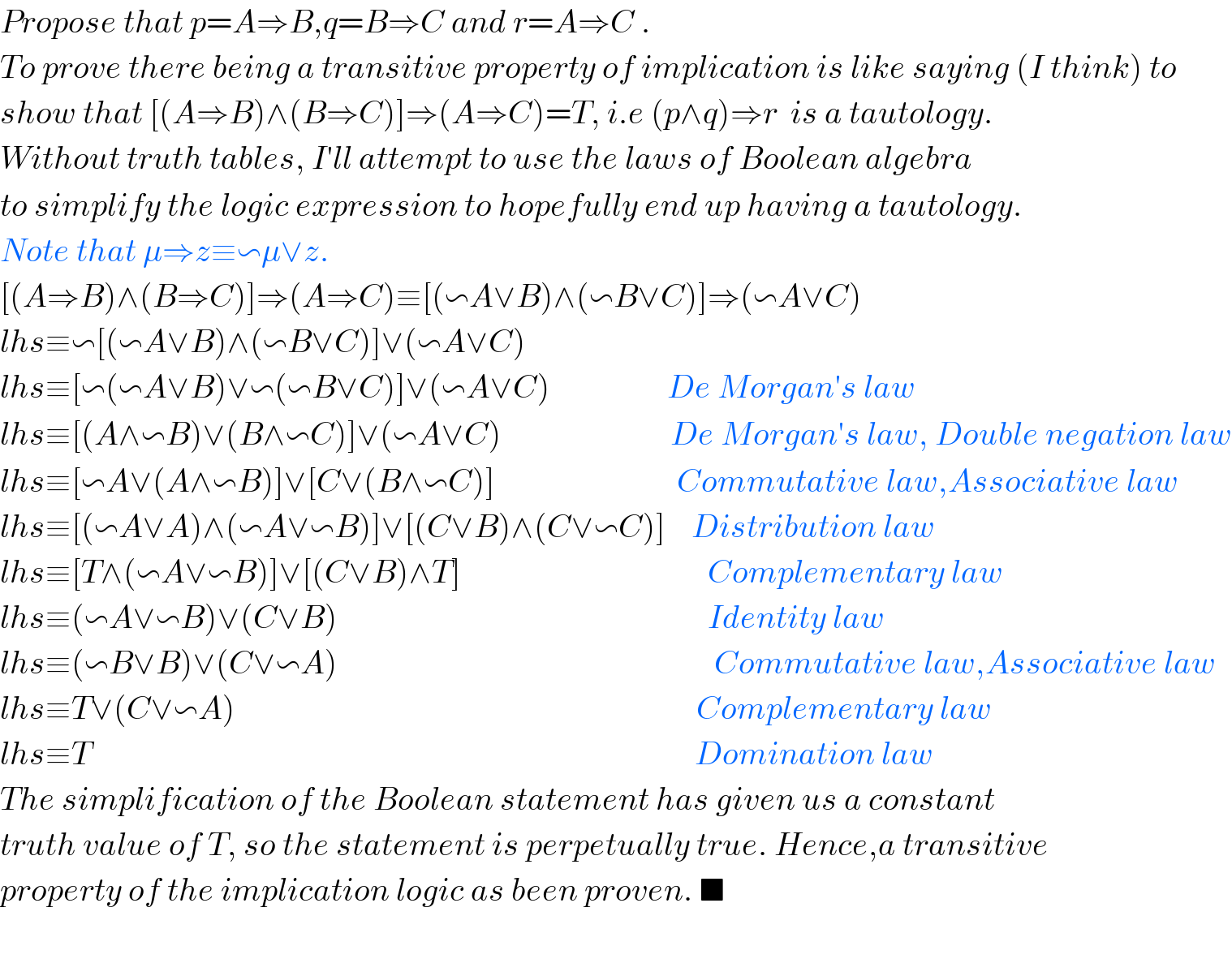 Propose that p=A⇒B,q=B⇒C and r=A⇒C .  To prove there being a transitive property of implication is like saying (I think) to   show that [(A⇒B)∧(B⇒C)]⇒(A⇒C)=T, i.e (p∧q)⇒r  is a tautology.  Without truth tables, I′ll attempt to use the laws of Boolean algebra  to simplify the logic expression to hopefully end up having a tautology.  Note that μ⇒z≡∽μ∨z.  [(A⇒B)∧(B⇒C)]⇒(A⇒C)≡[(∽A∨B)∧(∽B∨C)]⇒(∽A∨C)  lhs≡∽[(∽A∨B)∧(∽B∨C)]∨(∽A∨C)  lhs≡[∽(∽A∨B)∨∽(∽B∨C)]∨(∽A∨C)                  De Morgan′s law  lhs≡[(A∧∽B)∨(B∧∽C)]∨(∽A∨C)                          De Morgan′s law, Double negation law  lhs≡[∽A∨(A∧∽B)]∨[C∨(B∧∽C)]                            Commutative law,Associative law  lhs≡[(∽A∨A)∧(∽A∨∽B)]∨[(C∨B)∧(C∨∽C)]    Distribution law  lhs≡[T∧(∽A∨∽B)]∨[(C∨B)∧T]                                      Complementary law  lhs≡(∽A∨∽B)∨(C∨B)                                                         Identity law  lhs≡(∽B∨B)∨(C∨∽A)                                                          Commutative law,Associative law  lhs≡T∨(C∨∽A)                                                                       Complementary law  lhs≡T                                                                                             Domination law   The simplification of the Boolean statement has given us a constant  truth value of T, so the statement is perpetually true. Hence,a transitive  property of the implication logic as been proven. ■    