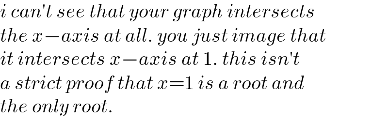 i can′t see that your graph intersects  the x−axis at all. you just image that  it intersects x−axis at 1. this isn′t  a strict proof that x=1 is a root and  the only root.  