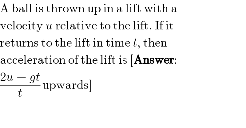 A ball is thrown up in a lift with a  velocity u relative to the lift. If it  returns to the lift in time t, then  acceleration of the lift is [Answer:  ((2u − gt)/t) upwards]  