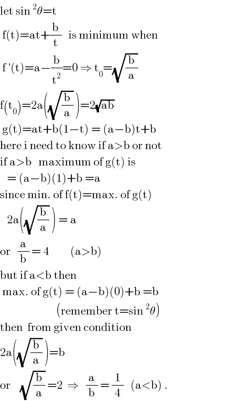 let sin^2 θ=t   f(t)=at+(b/t)   is minimum when   f ′(t)=a−(b/t^2 )=0 ⇒ t_0 =(√(b/a))   f(t_0 )=2a((√(b/a)) )=2(√(ab))    g(t)=at+b(1−t) = (a−b)t+b  here i need to know if a>b or not  if a>b   maximum of g(t) is     = (a−b)(1)+b =a  since min. of f(t)=max. of g(t)     2a((√(b/a)) ) = a  or   (a/b) = 4         (a>b)  but if a<b then   max. of g(t) = (a−b)(0)+b =b                          (remember t=sin^2 θ)  then  from given condition  2a((√(b/a)) )=b  or    (√(b/a)) =2  ⇒   (a/b) = (1/4)   (a<b) .  