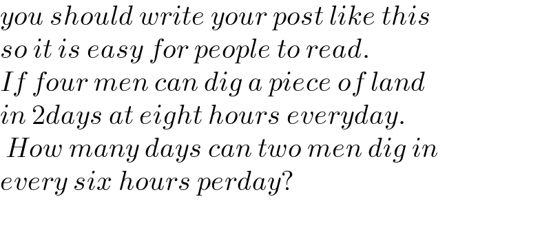 you should write your post like this  so it is easy for people to read.  If four men can dig a piece of land   in 2days at eight hours everyday.   How many days can two men dig in   every six hours perday?    