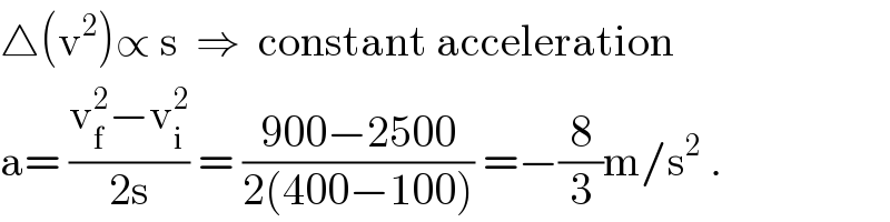 △(v^2 )∝ s  ⇒  constant acceleration  a= ((v_f ^2 −v_i ^2 )/(2s)) = ((900−2500)/(2(400−100))) =−(8/3)m/s^2  .  