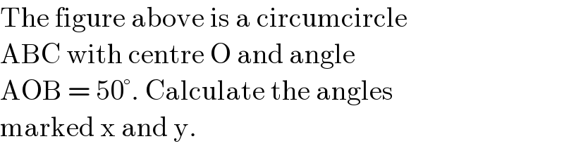 The figure above is a circumcircle  ABC with centre O and angle   AOB = 50°. Calculate the angles  marked x and y.  