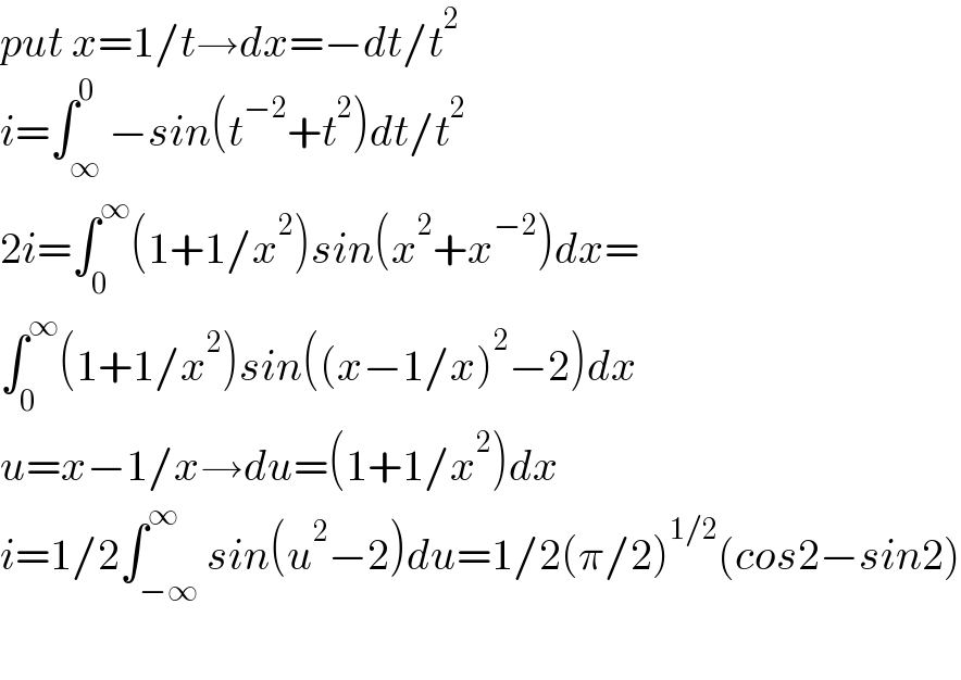 put x=1/t→dx=−dt/t^2   i=∫_∞ ^0 −sin(t^(−2) +t^2 )dt/t^2   2i=∫_0 ^∞ (1+1/x^2 )sin(x^2 +x^(−2) )dx=  ∫_0 ^∞ (1+1/x^2 )sin((x−1/x)^2 −2)dx  u=x−1/x→du=(1+1/x^2 )dx  i=1/2∫_(−∞) ^∞ sin(u^2 −2)du=1/2(π/2)^(1/2) (cos2−sin2)    