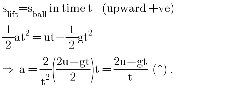  s_(lift) =s_(ball)  in time t    (upward +ve)   (1/2)at^2  = ut−(1/2)gt^2    ⇒  a = (2/t^2 )(((2u−gt)/2))t = ((2u−gt)/t)  (↑) .  