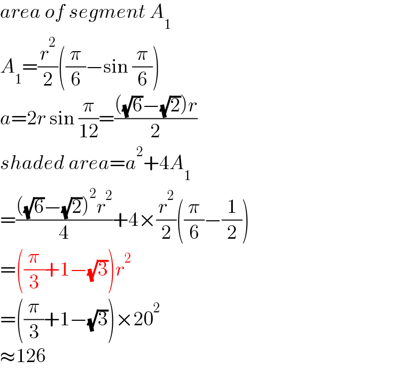 area of segment A_1   A_1 =(r^2 /2)((π/6)−sin (π/6))  a=2r sin (π/(12))=((((√6)−(√2))r)/2)  shaded area=a^2 +4A_1   =((((√6)−(√2))^2 r^2 )/4)+4×(r^2 /2)((π/6)−(1/2))  =((π/3)+1−(√3))r^2   =((π/3)+1−(√3))×20^2   ≈126  