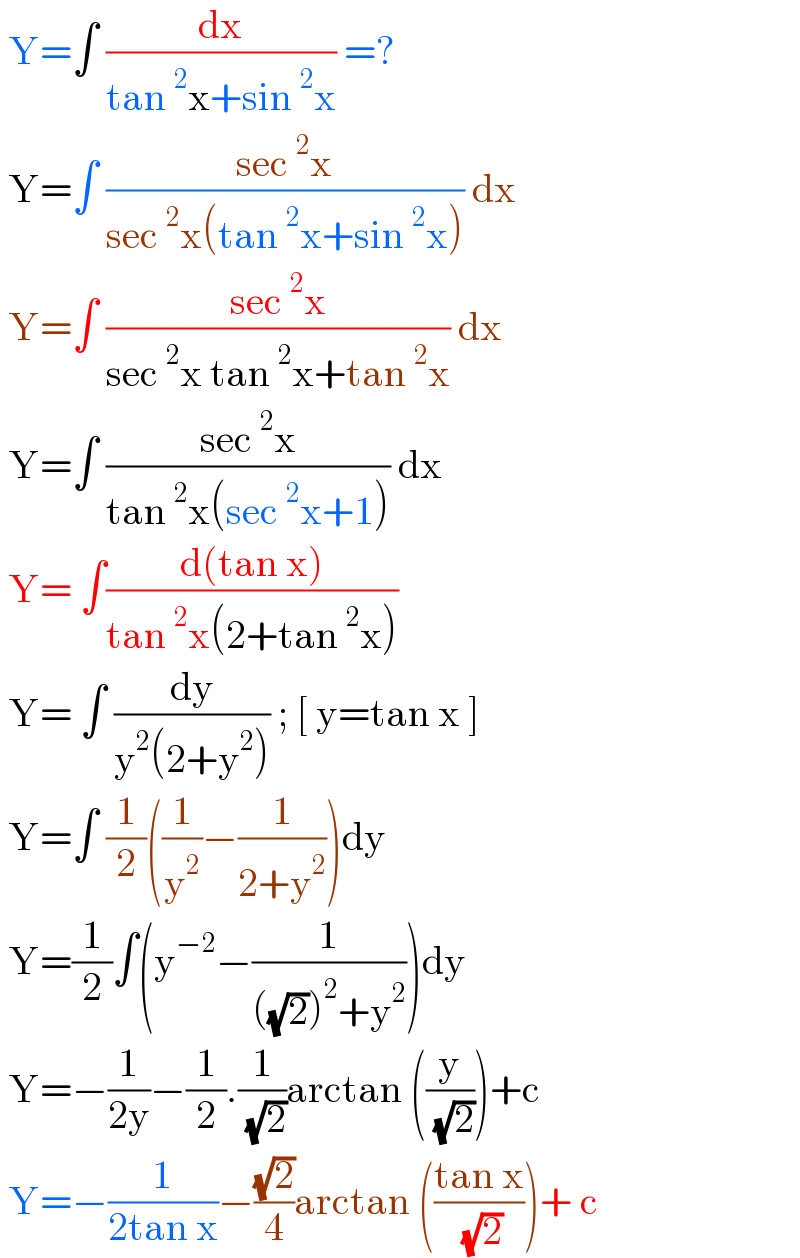  Y=∫ (dx/(tan^2 x+sin^2 x)) =?   Y=∫ ((sec^2 x)/(sec^2 x(tan^2 x+sin^2 x))) dx   Y=∫ ((sec^2 x)/(sec^2 x tan^2 x+tan^2 x)) dx   Y=∫ ((sec^2 x)/(tan^2 x(sec^2 x+1))) dx   Y= ∫((d(tan x))/(tan^2 x(2+tan^2 x)))   Y= ∫ (dy/(y^2 (2+y^2 ))) ; [ y=tan x ]   Y=∫ (1/2)((1/y^2 )−(1/(2+y^2 )))dy   Y=(1/2)∫(y^(−2) −(1/(((√2))^2 +y^2 )))dy   Y=−(1/(2y))−(1/2).(1/( (√2)))arctan ((y/( (√2))))+c   Y=−(1/(2tan x))−((√2)/4)arctan (((tan x)/( (√2))))+ c   