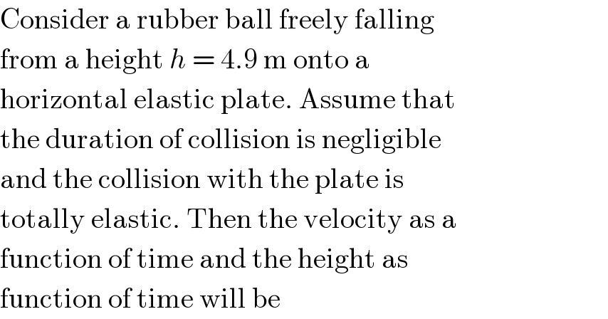 Consider a rubber ball freely falling  from a height h = 4.9 m onto a  horizontal elastic plate. Assume that  the duration of collision is negligible  and the collision with the plate is  totally elastic. Then the velocity as a  function of time and the height as  function of time will be  