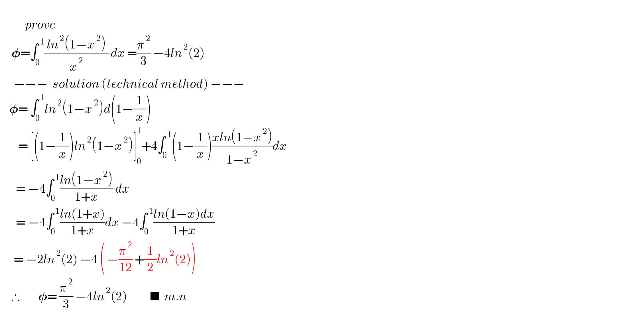              prove         𝛗=∫_0 ^( 1) (( ln^( 2) (1−x^( 2) ) )/x^( 2) ) dx =(π^( 2) /3) −4ln^( 2) (2)        −−−  solution (technical method) −−−      𝛗= ∫_0 ^( 1) ln^( 2) (1−x^( 2) )d(1−(1/x))          = [(1−(1/x))ln^( 2) (1−x^( 2) )]_0 ^1 +4∫_0 ^( 1) (1−(1/x))((xln(1−x^( 2) ))/(1−x^( 2) ))dx         = −4∫_0 ^( 1) ((ln(1−x^( 2) ))/(1+x)) dx          = −4∫_0 ^( 1) ((ln(1+x))/(1+x))dx −4∫_0 ^( 1) ((ln(1−x)dx)/(1+x))        = −2ln^( 2) (2) −4 ( −(π^( 2) /(12)) +(1/2)ln^( 2) (2))       ∴        𝛗= (π^( 2) /3) −4ln^( 2) (2)          ■  m.n                                   