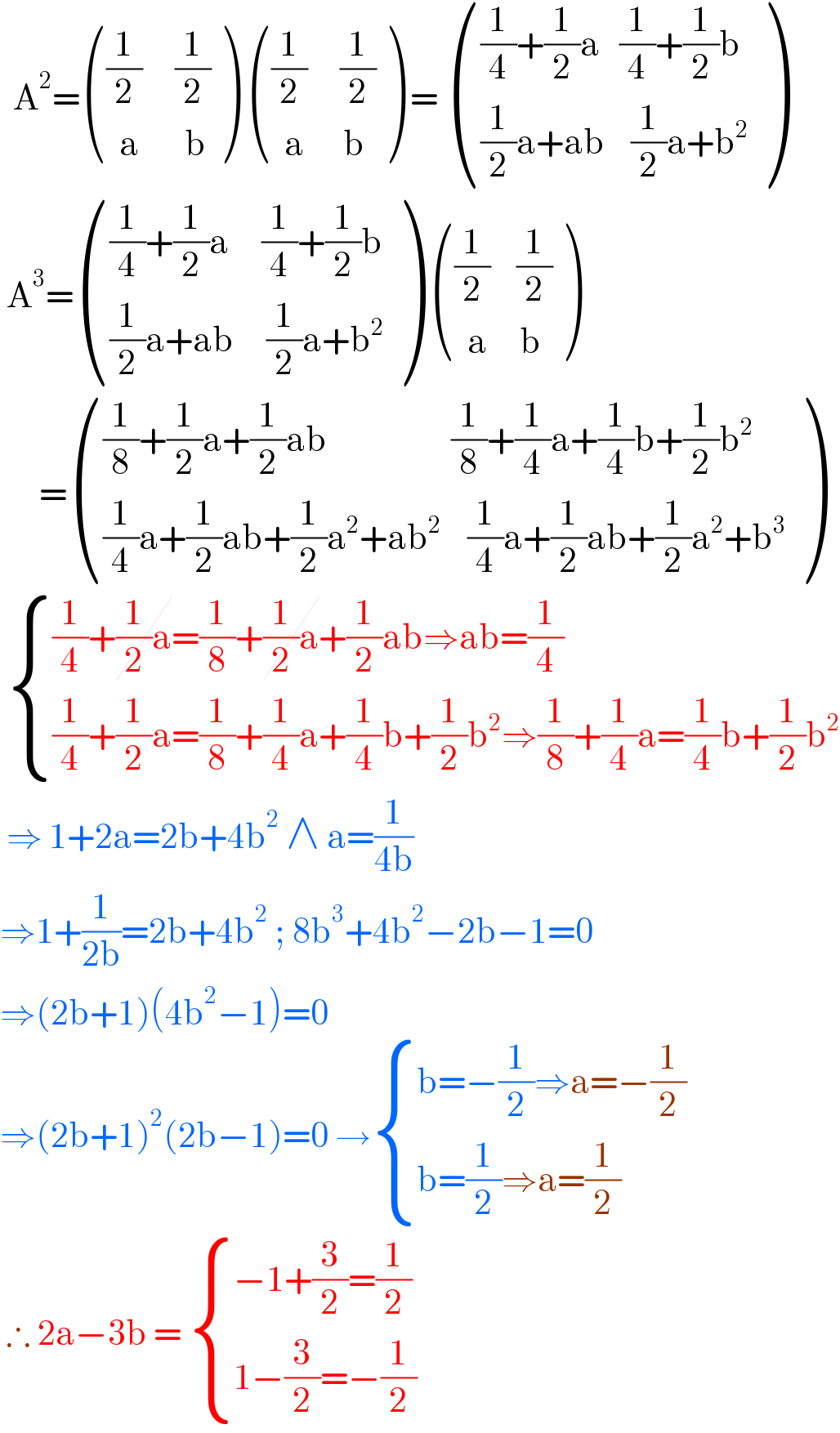   A^2 = ((((1/2)     (1/2))),((  a       b)) )  ((((1/2)     (1/2))),((  a      b)) ) =  ((((1/4)+(1/2)a   (1/4)+(1/2)b)),(((1/2)a+ab    (1/2)a+b^2 )) )   A^3 = ((((1/4)+(1/2)a     (1/4)+(1/2)b)),(((1/2)a+ab     (1/2)a+b^2 )) )  ((((1/2)    (1/2))),((  a     b)) )        = ((((1/8)+(1/2)a+(1/2)ab                   (1/8)+(1/4)a+(1/4)b+(1/2)b^2 )),(((1/4)a+(1/2)ab+(1/2)a^2 +ab^2     (1/4)a+(1/2)ab+(1/2)a^2 +b^3 )) )    { (((1/4)+(1/2)a=(1/8)+(1/2)a+(1/2)ab⇒ab=(1/4))),(((1/4)+(1/2)a=(1/8)+(1/4)a+(1/4)b+(1/2)b^2 ⇒(1/8)+(1/4)a=(1/4)b+(1/2)b^2 )) :}   ⇒ 1+2a=2b+4b^2  ∧ a=(1/(4b))  ⇒1+(1/(2b))=2b+4b^2  ; 8b^3 +4b^2 −2b−1=0  ⇒(2b+1)(4b^2 −1)=0  ⇒(2b+1)^2 (2b−1)=0 → { ((b=−(1/2)⇒a=−(1/2))),((b=(1/2)⇒a=(1/2))) :}   ∴ 2a−3b =  { ((−1+(3/2)=(1/2))),((1−(3/2)=−(1/2))) :}  