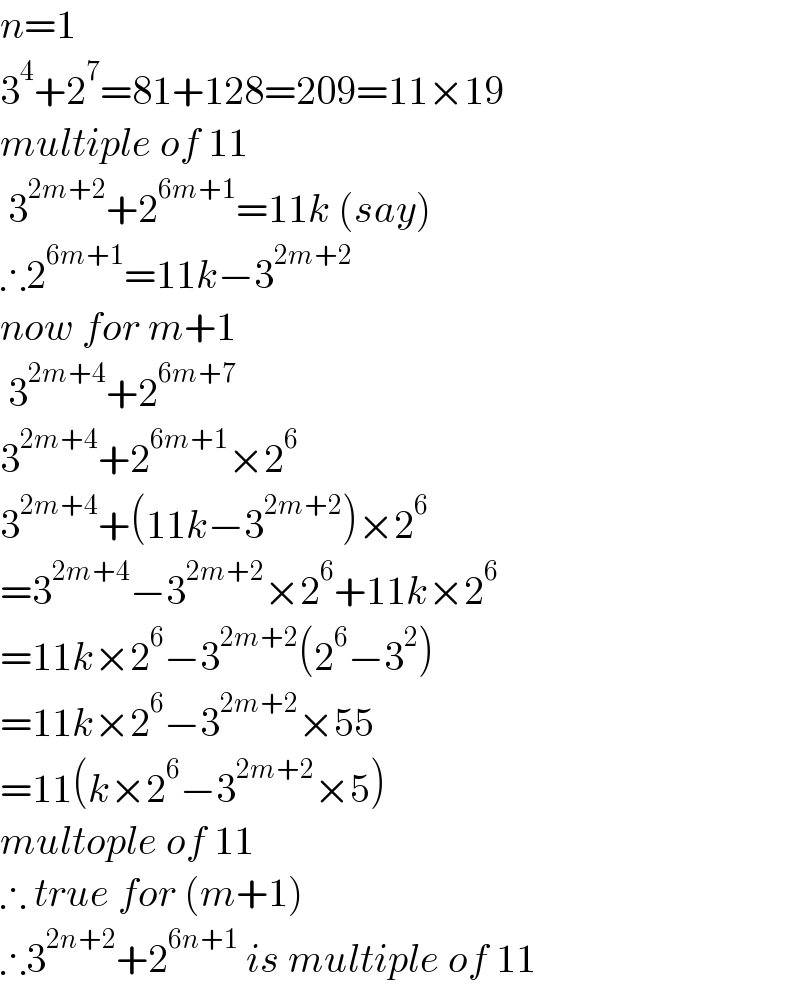 n=1  3^4 +2^7 =81+128=209=11×19  multiple of 11   3^(2m+2) +2^(6m+1) =11k (say)  ∴2^(6m+1) =11k−3^(2m+2)   now for m+1   3^(2m+4) +2^(6m+7)   3^(2m+4) +2^(6m+1) ×2^6   3^(2m+4) +(11k−3^(2m+2) )×2^6   =3^(2m+4) −3^(2m+2) ×2^6 +11k×2^6   =11k×2^6 −3^(2m+2) (2^6 −3^2 )  =11k×2^6 −3^(2m+2) ×55  =11(k×2^6 −3^(2m+2) ×5)  multople of 11  ∴ true for (m+1)  ∴3^(2n+2) +2^(6n+1)  is multiple of 11  
