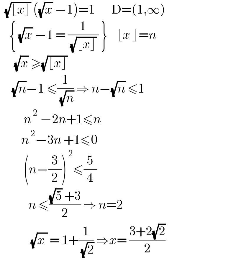   (√(⌊x⌋)) ((√x) −1)=1       D=(1,∞)      { (√x) −1 = (1/( (√(⌊x⌋)) )) }    ⌊x ⌋=n        (√x) ≥(√(⌊x⌋))       (√n)−1 ≤(1/( (√n))) ⇒ n−(√n) ≤1            n^( 2)  −2n+1≤n           n^( 2) −3n +1≤0            (n−(3/2))^( 2) ≤(5/4)              n ≤(((√5) +3)/2) ⇒ n=2               (√(x )) = 1+(1/( (√2))) ⇒x= ((3+2(√2))/2)         