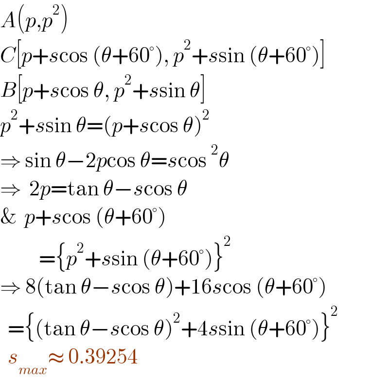 A(p,p^2 )  C[p+scos (θ+60°), p^2 +ssin (θ+60°)]  B[p+scos θ, p^2 +ssin θ]  p^2 +ssin θ=(p+scos θ)^2   ⇒ sin θ−2pcos θ=scos^2 θ  ⇒  2p=tan θ−scos θ  &  p+scos (θ+60°)            ={p^2 +ssin (θ+60°)}^2   ⇒ 8(tan θ−scos θ)+16scos (θ+60°)    ={(tan θ−scos θ)^2 +4ssin (θ+60°)}^2     s_(max) ≈ 0.39254    