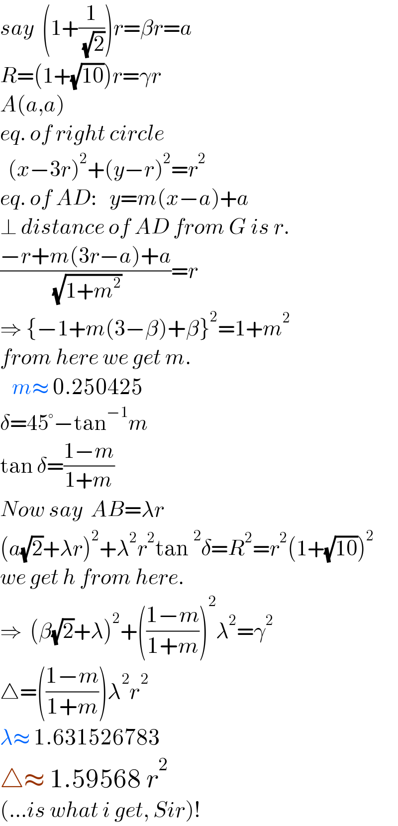 say  (1+(1/( (√2))))r=βr=a  R=(1+(√(10)))r=γr  A(a,a)  eq. of right circle    (x−3r)^2 +(y−r)^2 =r^2   eq. of AD:   y=m(x−a)+a  ⊥ distance of AD from G is r.  ((−r+m(3r−a)+a)/( (√(1+m^2 ))))=r  ⇒ {−1+m(3−β)+β}^2 =1+m^2   from here we get m.     m≈ 0.250425  δ=45°−tan^(−1) m  tan δ=((1−m)/(1+m))  Now say  AB=λr  (a(√2)+λr)^2 +λ^2 r^2 tan^2 δ=R^2 =r^2 (1+(√(10)))^2   we get h from here.  ⇒  (β(√2)+λ)^2 +(((1−m)/(1+m)))^2 λ^2 =γ^2   △=(((1−m)/(1+m)))λ^2 r^2   λ≈ 1.631526783  △≈ 1.59568 r^2   (...is what i get, Sir)!  