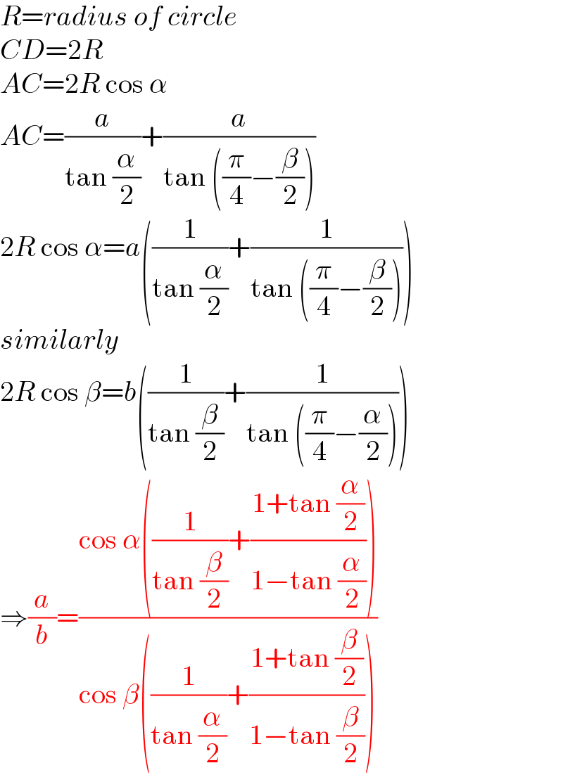 R=radius of circle  CD=2R  AC=2R cos α  AC=(a/(tan (α/2)))+(a/(tan ((π/4)−(β/2))))  2R cos α=a((1/(tan (α/2)))+(1/(tan ((π/4)−(β/2)))))  similarly  2R cos β=b((1/(tan (β/2)))+(1/(tan ((π/4)−(α/2)))))  ⇒(a/b)=((cos α((1/(tan (β/2)))+((1+tan (α/2))/(1−tan (α/2)))))/(cos β((1/(tan (α/2)))+((1+tan (β/2))/(1−tan (β/2))))))  
