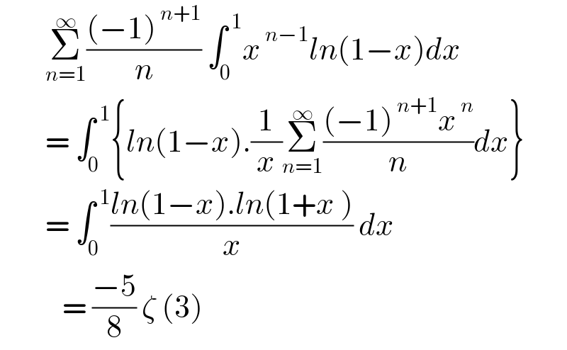         Σ_(n=1) ^∞ (((−1)^( n+1) )/n) ∫_0 ^( 1) x^( n−1) ln(1−x)dx             = ∫_0 ^( 1) {ln(1−x).(1/x)Σ_(n=1) ^∞ (((−1)^( n+1) x^( n) )/n)dx}          = ∫_0 ^( 1) ((ln(1−x).ln(1+x ))/x) dx             = ((−5)/8) ζ (3)   