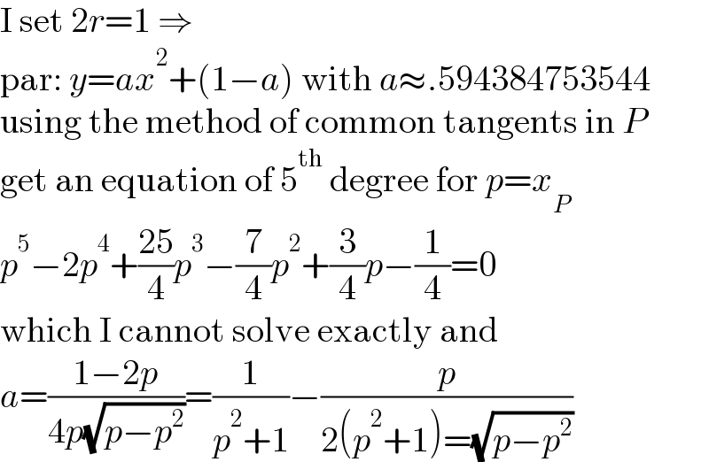 I set 2r=1 ⇒  par: y=ax^2 +(1−a) with a≈.594384753544  using the method of common tangents in P  get an equation of 5^(th)  degree for p=x_P   p^5 −2p^4 +((25)/4)p^3 −(7/4)p^2 +(3/4)p−(1/4)=0  which I cannot solve exactly and  a=((1−2p)/(4p(√(p−p^2 ))))=(1/(p^2 +1))−(p/(2(p^2 +1)=(√(p−p^2 ))))  