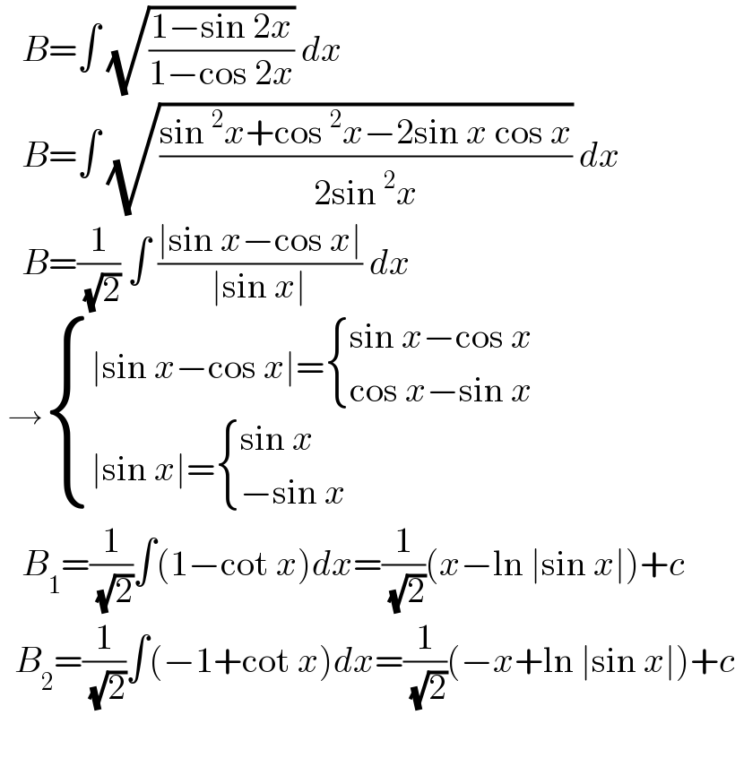    B=∫ (√((1−sin 2x)/(1−cos 2x))) dx     B=∫ (√((sin^2 x+cos^2 x−2sin x cos x)/(2sin^2 x))) dx     B=(1/( (√2))) ∫ ((∣sin x−cos x∣)/(∣sin x∣)) dx   → { ((∣sin x−cos x∣= { ((sin x−cos x)),((cos x−sin x)) :})),((∣sin x∣= { ((sin x)),((−sin x)) :})) :}     B_1 =(1/( (√2)))∫(1−cot x)dx=(1/( (√2)))(x−ln ∣sin x∣)+c    B_2 =(1/( (√2)))∫(−1+cot x)dx=(1/( (√2)))(−x+ln ∣sin x∣)+c      