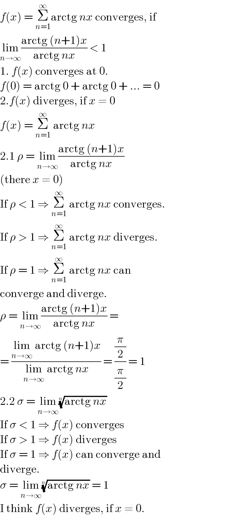 f(x) = Σ_(n=1) ^∞ arctg nx converges, if  lim_(n→∞) ((arctg (n+1)x)/(arctg nx)) < 1  1. f(x) converges at 0.  f(0) = arctg 0 + arctg 0 + ... = 0  2.f(x) diverges, if x ≠ 0  f(x) = Σ_(n=1) ^∞  arctg nx  2.1 ρ = lim_(n→∞) ((arctg (n+1)x)/(arctg nx))  (there x ≠ 0)  If ρ < 1 ⇒ Σ_(n=1) ^∞  arctg nx converges.  If ρ > 1 ⇒ Σ_(n=1) ^∞  arctg nx diverges.  If ρ = 1 ⇒ Σ_(n=1) ^∞  arctg nx can  converge and diverge.  ρ = lim_(n→∞) ((arctg (n+1)x)/(arctg nx)) =  = ((lim_(n→∞)  arctg (n+1)x)/(lim_(n→∞)  arctg nx)) = ((π/2)/(π/2)) = 1  2.2 σ = lim_(n→∞) ((arctg nx))^(1/n)   If σ < 1 ⇒ f(x) converges  If σ > 1 ⇒ f(x) diverges  If σ = 1 ⇒ f(x) can converge and  diverge.  σ = lim_(n→∞) ((arctg nx))^(1/n)  = 1  I think f(x) diverges, if x ≠ 0.  