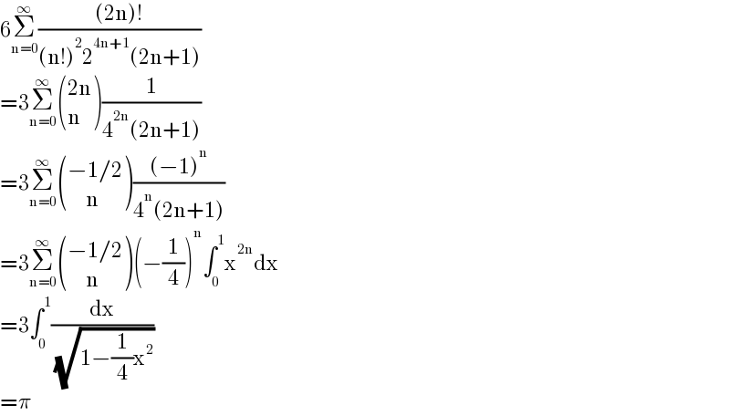 6Σ_(n=0) ^∞ (((2n)!)/((n!)^2 2^(4n+1) (2n+1)))  =3Σ_(n=0) ^∞  (((2n)),(n) )(1/(4^(2n) (2n+1)))  =3Σ_(n=0) ^∞  (((−1/2)),((     n)) )(((−1)^n )/(4^n (2n+1)))  =3Σ_(n=0) ^∞  (((−1/2)),((     n)) )(−(1/4))^n ∫_0 ^1 x^(2n) dx  =3∫_0 ^1 (dx/( (√(1−(1/4)x^2 ))))  =π  