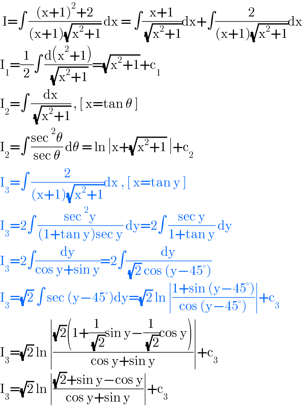  I=∫ (((x+1)^2 +2)/((x+1)(√(x^2 +1)))) dx = ∫((x+1)/( (√(x^2 +1))))dx+∫(2/((x+1)(√(x^2 +1))))dx  I_1 =(1/2)∫ ((d(x^2 +1))/( (√(x^2 +1))))=(√(x^2 +1))+c_1   I_2 =∫ (dx/( (√(x^2 +1)))) , [ x=tan θ ]  I_2 =∫ ((sec^2 θ)/(sec θ)) dθ = ln ∣x+(√(x^2 +1)) ∣+c_2   I_3 =∫ (2/((x+1)(√(x^2 +1))))dx , [ x=tan y ]  I_3 =2∫ ((sec^2 y)/((1+tan y)sec y)) dy=2∫ ((sec y)/(1+tan y)) dy  I_3 =2∫(dy/(cos y+sin y))=2∫(dy/( (√2) cos (y−45°)))  I_3 =(√2) ∫ sec (y−45°)dy=(√2) ln ∣((1+sin (y−45°))/(cos (y−45°)))∣+c_3   I_3 =(√2) ln ∣(((√2)(1+(1/( (√2)))sin y−(1/( (√2)))cos y))/(cos y+sin y))∣+c_3   I_3 =(√2) ln ∣(((√2)+sin y−cos y)/(cos y+sin y))∣+c_3   