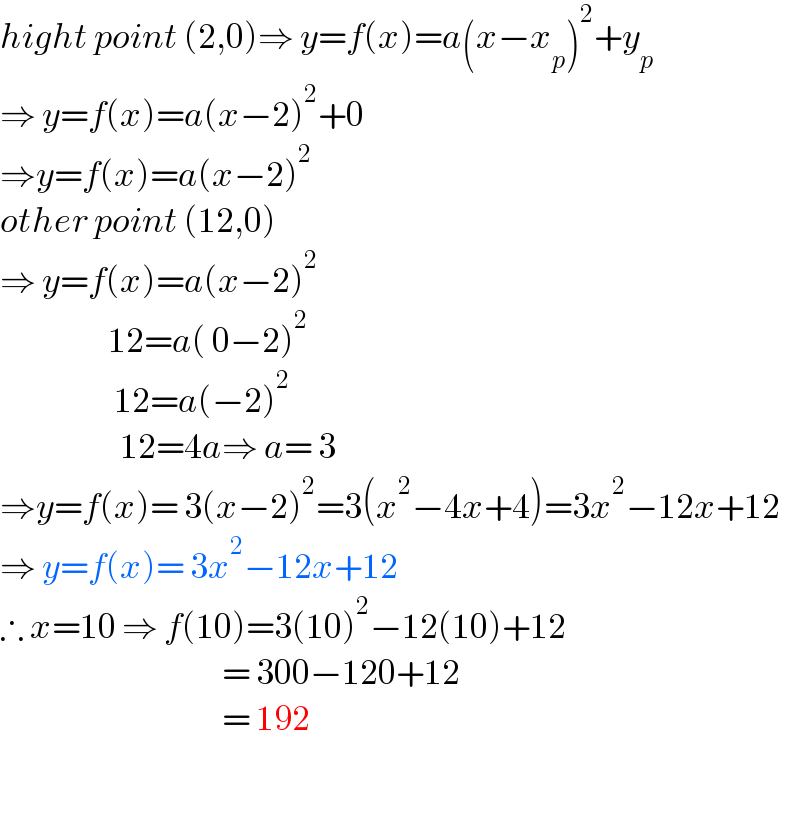 hight point (2,0)⇒ y=f(x)=a(x−x_p )^2 +y_p   ⇒ y=f(x)=a(x−2)^2 +0  ⇒y=f(x)=a(x−2)^2   other point (12,0)  ⇒ y=f(x)=a(x−2)^2                     12=a( 0−2)^2                      12=a(−2)^2                       12=4a⇒ a= 3  ⇒y=f(x)= 3(x−2)^2 =3(x^2 −4x+4)=3x^2 −12x+12  ⇒ y=f(x)= 3x^2 −12x+12   ∴ x=10 ⇒ f(10)=3(10)^2 −12(10)+12                                       = 300−120+12                                       = 192                                       