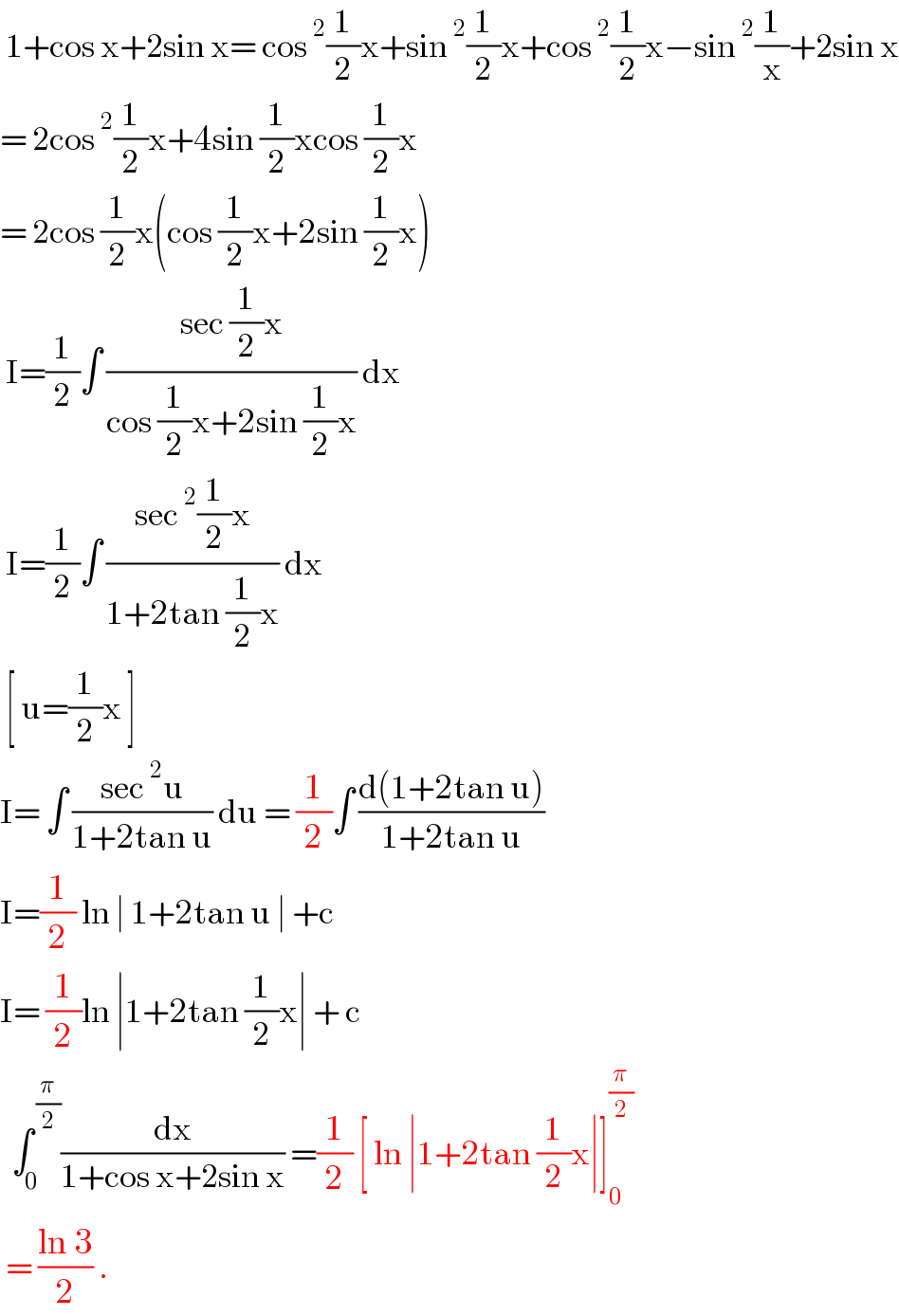  1+cos x+2sin x= cos^2 (1/2)x+sin^2 (1/2)x+cos^2 (1/2)x−sin^2 (1/x)+2sin x  = 2cos^2 (1/2)x+4sin (1/2)xcos (1/2)x  = 2cos (1/2)x(cos (1/2)x+2sin (1/2)x)   I=(1/2)∫ ((sec (1/2)x)/(cos (1/2)x+2sin (1/2)x)) dx   I=(1/2)∫ ((sec^2 (1/2)x)/(1+2tan (1/2)x)) dx    [ u=(1/2)x ]  I= ∫ ((sec^2 u)/(1+2tan u)) du = (1/2)∫ ((d(1+2tan u))/(1+2tan u))  I=(1/2) ln ∣ 1+2tan u ∣ +c  I= (1/2)ln ∣1+2tan (1/2)x∣ + c    ∫_0 ^( (π/2)) (dx/(1+cos x+2sin x)) =(1/2) [ ln ∣1+2tan (1/2)x∣]_0 ^(π/2)    = ((ln 3)/2) .  
