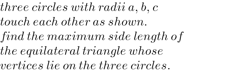 three circles with radii a, b, c   touch each other as shown.   find the maximum side length of   the equilateral triangle whose   vertices lie on the three circles.  