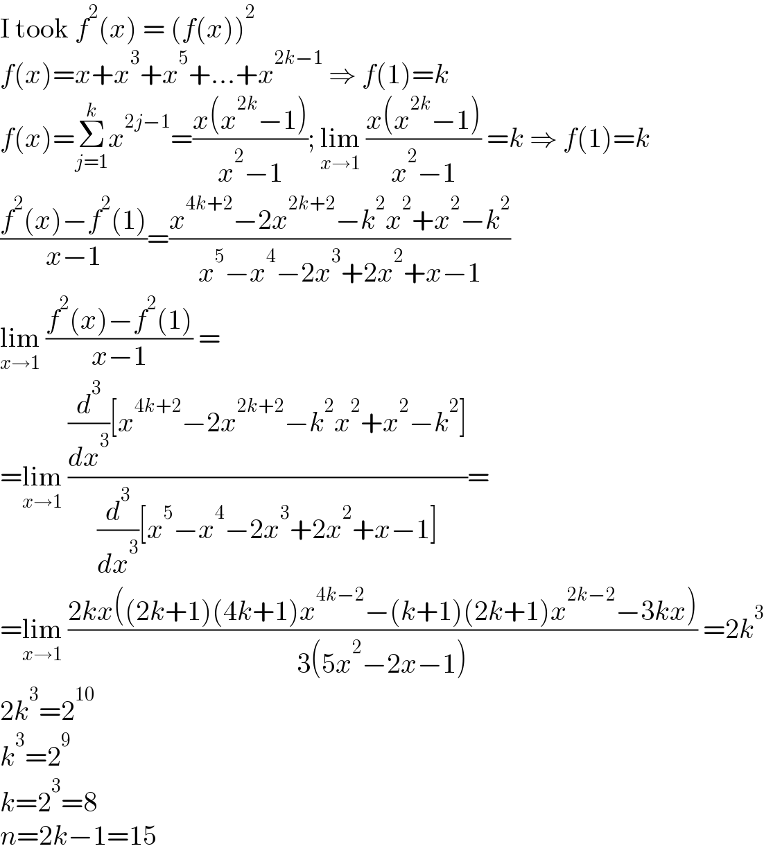 I took f^2 (x) = (f(x))^2   f(x)=x+x^3 +x^5 +...+x^(2k−1)  ⇒ f(1)=k  f(x)=Σ_(j=1) ^k x^(2j−1) =((x(x^(2k) −1))/(x^2 −1)); lim_(x→1)  ((x(x^(2k) −1))/(x^2 −1)) =k ⇒ f(1)=k  ((f^2 (x)−f^2 (1))/(x−1))=((x^(4k+2) −2x^(2k+2) −k^2 x^2 +x^2 −k^2 )/(x^5 −x^4 −2x^3 +2x^2 +x−1))  lim_(x→1)  ((f^2 (x)−f^2 (1))/(x−1)) =  =lim_(x→1)  (((d^3 /dx^3 )[x^(4k+2) −2x^(2k+2) −k^2 x^2 +x^2 −k^2 ])/((d^3 /dx^3 )[x^5 −x^4 −2x^3 +2x^2 +x−1]))=  =lim_(x→1)  ((2kx((2k+1)(4k+1)x^(4k−2) −(k+1)(2k+1)x^(2k−2) −3kx))/(3(5x^2 −2x−1))) =2k^3   2k^3 =2^(10)   k^3 =2^9   k=2^3 =8  n=2k−1=15  