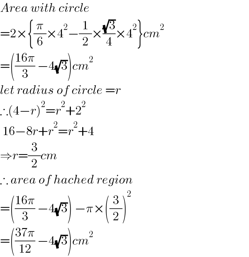 Area with circle  =2×{(π/6)×4^2 −(1/2)×((√3)/4)×4^2 }cm^2   =(((16π)/3) −4(√3))cm^2    let radius of circle =r  ∴(4−r)^2 =r^2 +2^2    16−8r+r^2 =r^2 +4  ⇒r=(3/2)cm  ∴ area of hached region  =(((16π)/3) −4(√3)) −π×((3/2))^2   =(((37π)/(12)) −4(√3))cm^2   