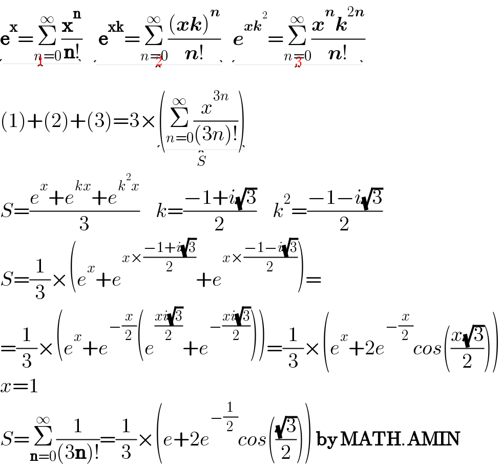 e^x =Σ_(n=0) ^∞ (x^n /(n!))_(1)     e^(xk) =Σ_(n=0) ^∞ (((xk)^n )/(n!)) _(2)   e^(xk^2 ) =Σ_(n=0) ^∞ ((x^n k^(2n) )/(n!))_(3)   (1)+(2)+(3)=3×(Σ_(n=0) ^∞ (x^(3n) /((3n)!)))_(S)   S=((e^x +e^(kx) +e^(k^2 x) )/3)    k=((−1+i(√3))/2)    k^2 =((−1−i(√3))/2)  S=(1/3)×(e^x +e^(x×((−1+i(√3))/2)) +e^(x×((−1−i(√3))/2)) )=  =(1/3)×(e^x +e^(−(x/2)) (e^((xi(√3))/2) +e^(−((xi(√3))/2)) ))=(1/3)×(e^x +2e^(−(x/2)) cos(((x(√3))/2)))  x=1  S=Σ_(n=0) ^∞ (1/((3n)!))=(1/3)×(e+2e^(−(1/2)) cos(((√3)/2))) by MATH.AMIN  