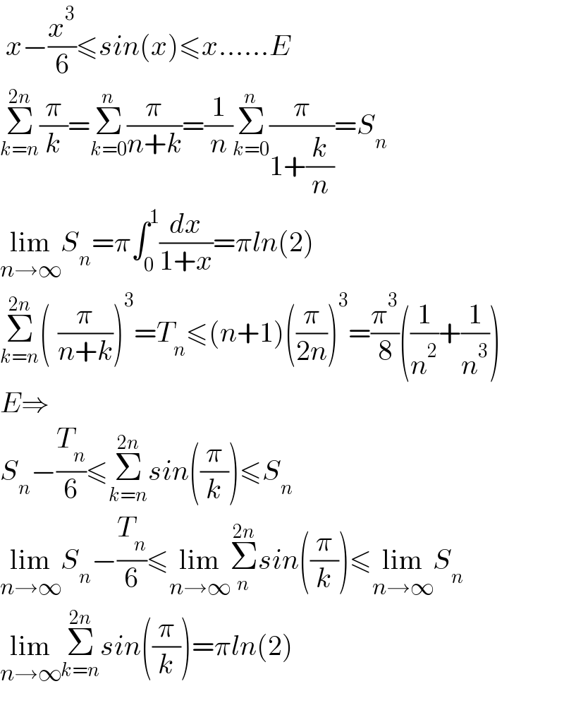 x−(x^3 /6)≤sin(x)≤x......E  Σ_(k=n) ^(2n) (π/k)=Σ_(k=0) ^n (π/(n+k))=(1/n)Σ_(k=0) ^n (π/(1+(k/n)))=S_n   lim_(n→∞) S_n =π∫_0 ^1 (dx/(1+x))=πln(2)  Σ_(k=n) ^(2n) (_ (π/(n+k)))^3 =T_n ≤(n+1)((π/(2n)))^3 =(π^3 /8)((1/n^2 )+(1/n^3 ))  E⇒  S_n −(T_n /6)≤Σ_(k=n) ^(2n) sin((π/k))≤S_n   lim_(n→∞) S_n −(T_n /6)≤lim_(n→∞) Σ_n ^(2n) sin((π/k))≤lim_(n→∞) S_n   lim_(n→∞) Σ_(k=n) ^(2n) sin((π/k))=πln(2)    