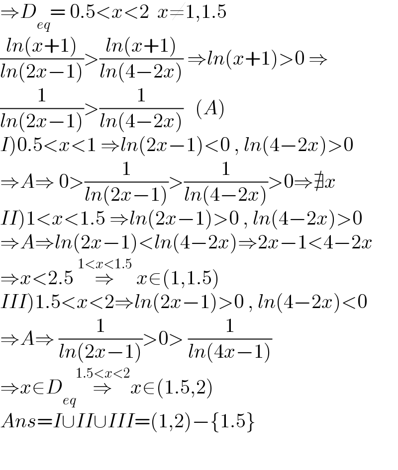 ⇒D_(eq) = 0.5<x<2  x≠1,1.5  ((ln(x+1))/(ln(2x−1)))>((ln(x+1))/(ln(4−2x))) ⇒ln(x+1)>0 ⇒  (1/(ln(2x−1)))>(1/(ln(4−2x)))   (A)  I)0.5<x<1 ⇒ln(2x−1)<0 , ln(4−2x)>0  ⇒A⇒ 0>(1/(ln(2x−1)))>(1/(ln(4−2x)))>0⇒∄x  II)1<x<1.5 ⇒ln(2x−1)>0 , ln(4−2x)>0  ⇒A⇒ln(2x−1)<ln(4−2x)⇒2x−1<4−2x  ⇒x<2.5 ⇒^(1<x<1.5)  x∈(1,1.5)  III)1.5<x<2⇒ln(2x−1)>0 , ln(4−2x)<0  ⇒A⇒ (1/(ln(2x−1)))>0> (1/(ln(4x−1)))  ⇒x∈D_(eq) ⇒^(1.5<x<2) x∈(1.5,2)  Ans=I∪II∪III=(1,2)−{1.5}    