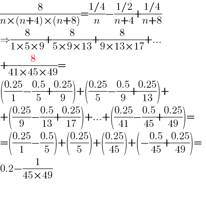 (8/(n×(n+4)×(n+8)))=((1/4)/n)−((1/2)/(n+4))+((1/4)/(n+8))  ⇒(8/(1×5×9))+(8/(5×9×13))+(8/(9×13×17))+...  +(8/(41×45×49))=  (((0.25)/1)−((0.5)/5)+((0.25)/9))+(((0.25)/5)−((0.5)/9)+((0.25)/(13)))+  +(((0.25)/9)−((0.5)/(13))+((0.25)/(17)))+...+(((0.25)/(41))−((0.5)/(45))+((0.25)/(49)))=  =(((0.25)/1)−((0.5)/5))+(((0.25)/5))+(((0.25)/(45)))+(−((0.5)/(45))+((0.25)/(49)))=  0.2−(1/(45×49))    