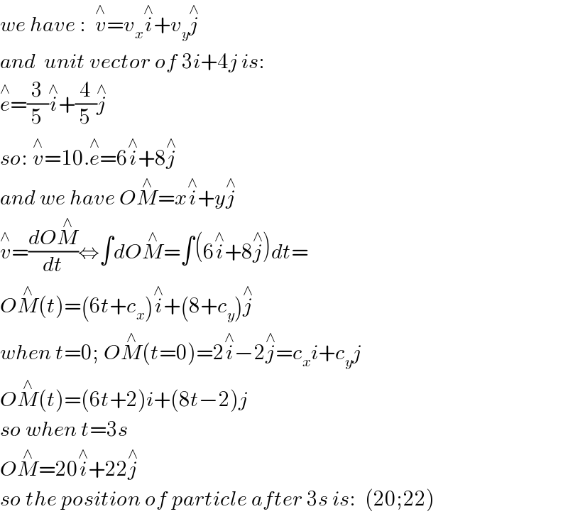 we have :  v^∧ =v_x i^∧ +v_y j^∧   and  unit vector of 3i+4j is:  e^∧ =(3/5)i^∧ +(4/5)j^∧    so: v^∧ =10.e^∧ =6i^∧ +8j^∧   and we have OM^∧ =xi^∧ +yj^∧   v^∧ =((dOM^∧ )/dt)⇔∫dOM^∧ =∫(6i^∧ +8j^∧ )dt=  OM^∧ (t)=(6t+c_x )i^∧ +(8+c_y )j^∧   when t=0; OM^∧ (t=0)=2i^∧ −2j^∧ =c_x i+c_y j  OM^∧ (t)=(6t+2)i+(8t−2)j  so when t=3s  OM^∧ =20i^∧ +22j^∧   so the position of particle after 3s is:  (20;22)  