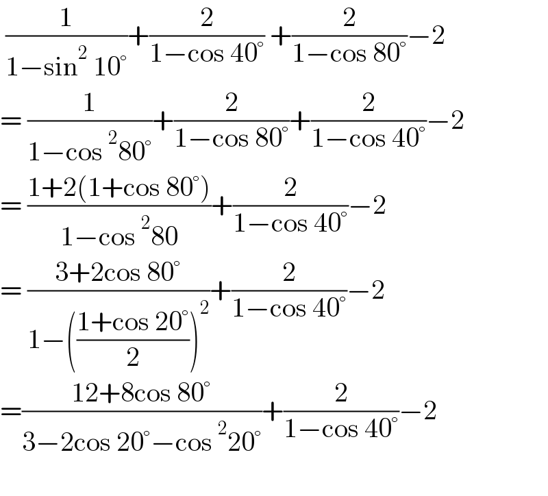  (1/(1−sin^2  10°))+(2/(1−cos 40°)) +(2/(1−cos 80°))−2  = (1/(1−cos^2 80°))+(2/(1−cos 80°))+(2/(1−cos 40°))−2  = ((1+2(1+cos 80°))/(1−cos^2 80))+(2/(1−cos 40°))−2  = ((3+2cos 80°)/(1−(((1+cos 20°)/2))^2 ))+(2/(1−cos 40°))−2  =((12+8cos 80°)/(3−2cos 20°−cos^2 20°))+(2/(1−cos 40°))−2    