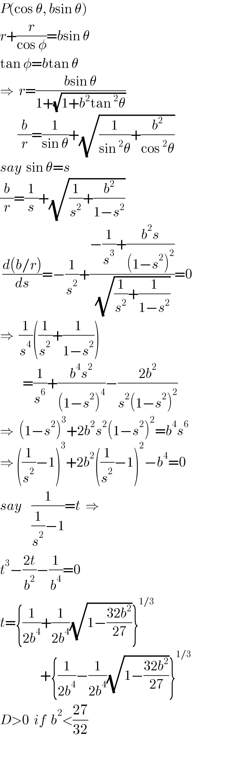 P(cos θ, bsin θ)  r+(r/(cos φ))=bsin θ  tan φ=btan θ  ⇒  r=((bsin θ)/(1+(√(1+b^2 tan^2 θ))))         (b/r)=(1/(sin θ))+(√((1/(sin^2 θ))+(b^2 /(cos^2 θ))))  say  sin θ=s  (b/r)=(1/s)+(√((1/s^2 )+(b^2 /(1−s^2 ))))   ((d(b/r))/ds)=−(1/s^2 )+((−(1/s^3 )+((b^2 s)/((1−s^2 )^2 )))/( (√((1/s^2 )+(1/(1−s^2 ))))))=0  ⇒  (1/s^4 )((1/s^2 )+(1/(1−s^2 )))           =(1/s^6 )+((b^4 s^2 )/((1−s^2 )^4 ))−((2b^2 )/(s^2 (1−s^2 )^2 ))  ⇒  (1−s^2 )^3 +2b^2 s^2 (1−s^2 )^2 =b^4 s^6   ⇒ ((1/s^2 )−1)^3 +2b^2 ((1/s^2 )−1)^2 −b^4 =0  say    (1/((1/s^2 )−1))=t  ⇒  t^3 −((2t)/b^2 )−(1/b^4 )=0  t={(1/(2b^4 ))+(1/(2b^4 ))(√(1−((32b^2 )/(27))))}^(1/3)                   +{(1/(2b^4 ))−(1/(2b^4 ))(√(1−((32b^2 )/(27))))}^(1/3)   D>0  if  b^2 <((27)/(32))      