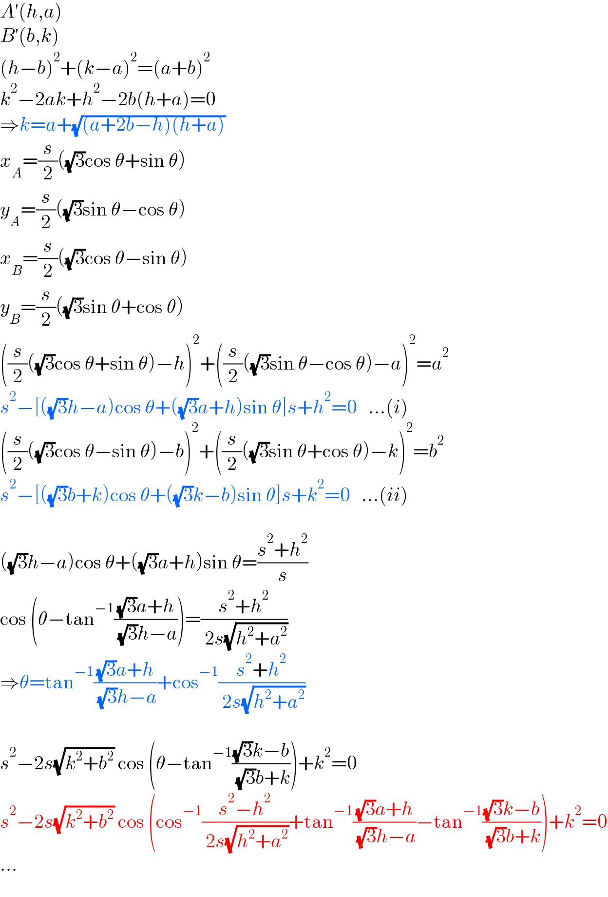 A′(h,a)  B′(b,k)  (h−b)^2 +(k−a)^2 =(a+b)^2   k^2 −2ak+h^2 −2b(h+a)=0  ⇒k=a+(√((a+2b−h)(h+a)))  x_A =(s/2)((√3)cos θ+sin θ)  y_A =(s/2)((√3)sin θ−cos θ)  x_B =(s/2)((√3)cos θ−sin θ)  y_B =(s/2)((√3)sin θ+cos θ)  ((s/2)((√3)cos θ+sin θ)−h)^2 +((s/2)((√3)sin θ−cos θ)−a)^2 =a^2   s^2 −[((√3)h−a)cos θ+((√3)a+h)sin θ]s+h^2 =0   ...(i)  ((s/2)((√3)cos θ−sin θ)−b)^2 +((s/2)((√3)sin θ+cos θ)−k)^2 =b^2   s^2 −[((√3)b+k)cos θ+((√3)k−b)sin θ]s+k^2 =0   ...(ii)    ((√3)h−a)cos θ+((√3)a+h)sin θ=((s^2 +h^2 )/s)  cos (θ−tan^(−1) (((√3)a+h)/( (√3)h−a)))=((s^2 +h^2 )/( 2s(√(h^2 +a^2 ))))  ⇒θ=tan^(−1) (((√3)a+h)/( (√3)h−a))+cos^(−1) ((s^2 +h^2 )/( 2s(√(h^2 +a^2 ))))    s^2 −2s(√(k^2 +b^2 )) cos (θ−tan^(−1) (((√3)k−b)/( (√3)b+k)))+k^2 =0  s^2 −2s(√(k^2 +b^2 )) cos (cos^(−1) ((s^2 −h^2 )/( 2s(√(h^2 +a^2 ))))+tan^(−1) (((√3)a+h)/( (√3)h−a))−tan^(−1) (((√3)k−b)/( (√3)b+k)))+k^2 =0  ...  