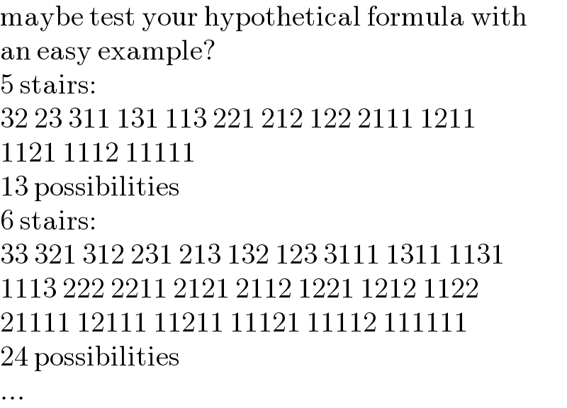 maybe test your hypothetical formula with  an easy example?  5 stairs:  32 23 311 131 113 221 212 122 2111 1211  1121 1112 11111  13 possibilities  6 stairs:  33 321 312 231 213 132 123 3111 1311 1131  1113 222 2211 2121 2112 1221 1212 1122  21111 12111 11211 11121 11112 111111  24 possibilities  ...  
