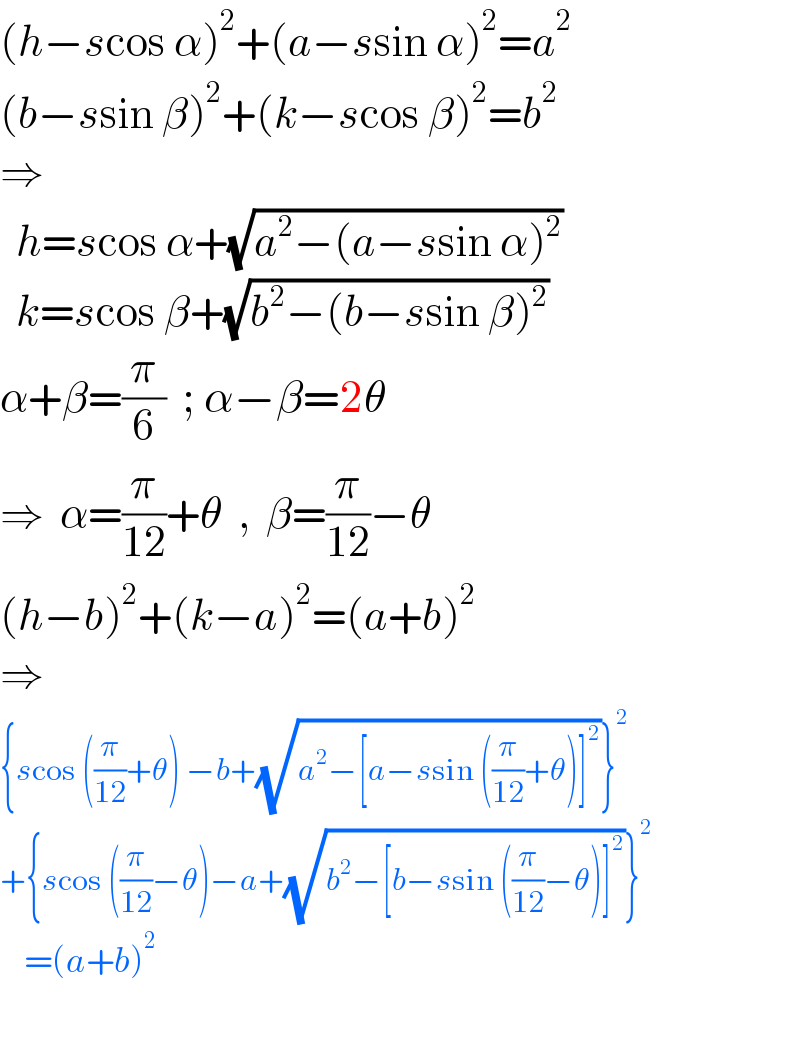 (h−scos α)^2 +(a−ssin α)^2 =a^2   (b−ssin β)^2 +(k−scos β)^2 =b^2   ⇒    h=scos α+(√(a^2 −(a−ssin α)^2 ))    k=scos β+(√(b^2 −(b−ssin β)^2 ))  α+β=(π/6)  ; α−β=2θ  ⇒  α=(π/(12))+θ  ,  β=(π/(12))−θ  (h−b)^2 +(k−a)^2 =(a+b)^2   ⇒  {scos ((π/(12))+θ) −b+(√(a^2 −[a−ssin ((π/(12))+θ)]^2 ))}^2   +{scos ((π/(12))−θ)−a+(√(b^2 −[b−ssin ((π/(12))−θ)]^2 ))}^2       =(a+b)^2     