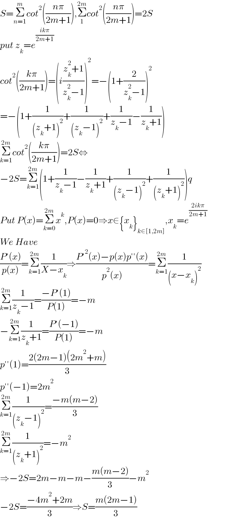 S=Σ_(n=1) ^m cot^2 (((nπ)/(2m+1))),Σ_1 ^(2m) cot^2 (((nπ)/(2m+1)))=2S  put z_k =e^((ikπ)/(2m+1))   cot^2 (((kπ)/(2m+1)))=(i((z_k ^2 +1)/(z_k ^2 −1)))^2 =−(1+(2/(z_k ^2 −1)))^2   =−(1+(1/((z_k +1)^2 ))+(1/((z_k −1)^2 ))+(1/(z_k −1))−(1/(z_k +1)))  Σ_(k=1) ^(2m) cot^2 (((kπ)/(2m+1)))=2S⇔  −2S=Σ_(k=1) ^(2m) (1+(1/(z_k −1))−(1/(z_k +1))+(1/((z_k −1)^2 ))+(1/((z_k +1)^2 )))q  Put P(x)=Σ_(k=0) ^(2m) x^k ,P(x)=0⇒x∈{x_k }_(k∈[1,2m]) ,x_k =e^((2ikπ)/(2m+1))   We Have  ((P′(x))/(p(x)))=Σ_(k=1) ^(2m) (1/(X−x_k ))⇒((P′^2 (x)−p(x)p′′(x))/(p^2 (x)))=Σ_(k=1) ^(2m) (1/((x−x_k )^2 ))  Σ_(k=1) ^(2m) (1/(z_k −1))=((−P′(1))/(P(1)))=−m  −Σ_(k=1) ^(2m) (1/(z_k +1))=((P′(−1))/(P(1)))=−m  p′′(1)=((2(2m−1)(2m^2 +m))/3)  p′′(−1)=2m^2   Σ_(k=1) ^(2m) (1/((z_k −1)^2 ))=((−m(m−2))/3)  Σ_(k=1) ^(2m) (1/((z_k +1)^2 ))=−m^2   ⇒−2S=2m−m−m−((m(m−2))/3)−m^2   −2S=((−4m^2 +2m)/3)⇒S=((m(2m−1))/3)    