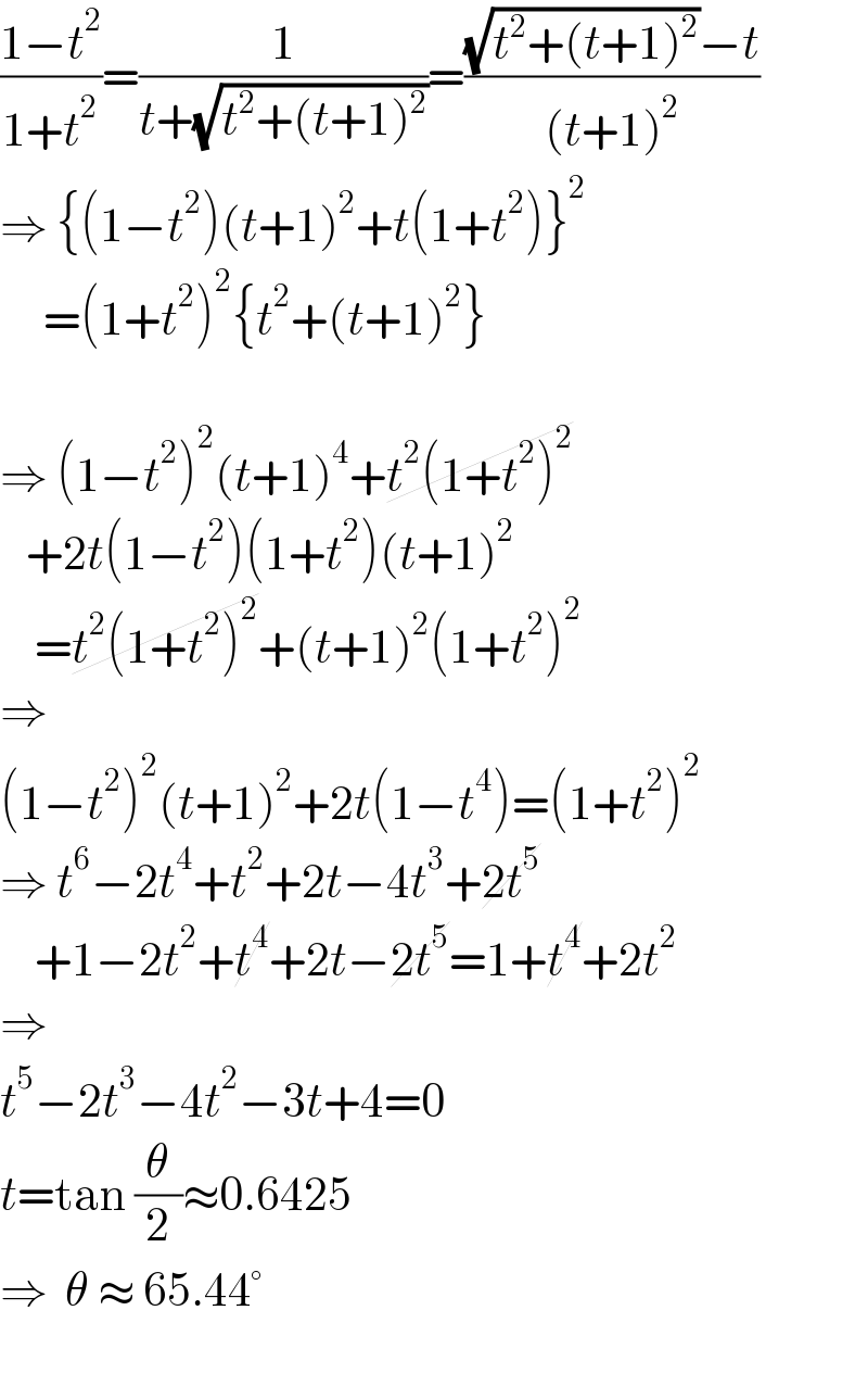((1−t^2 )/(1+t^2 ))=(1/(t+(√(t^2 +(t+1)^2 ))))=(((√(t^2 +(t+1)^2 ))−t)/((t+1)^2 ))  ⇒ {(1−t^2 )(t+1)^2 +t(1+t^2 )}^2        =(1+t^2 )^2 {t^2 +(t+1)^2 }    ⇒ (1−t^2 )^2 (t+1)^4 +t^2 (1+t^2 )^2      +2t(1−t^2 )(1+t^2 )(t+1)^2       =t^2 (1+t^2 )^2 +(t+1)^2 (1+t^2 )^2   ⇒  (1−t^2 )^2 (t+1)^2 +2t(1−t^4 )=(1+t^2 )^2   ⇒ t^6 −2t^4 +t^2 +2t−4t^3 +2t^5       +1−2t^2 +t^4 +2t−2t^5 =1+t^4 +2t^2   ⇒  t^5 −2t^3 −4t^2 −3t+4=0  t=tan (θ/2)≈0.6425  ⇒  θ ≈ 65.44°    