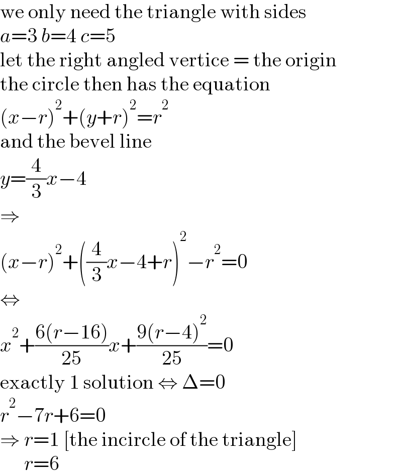 we only need the triangle with sides  a=3 b=4 c=5  let the right angled vertice = the origin  the circle then has the equation  (x−r)^2 +(y+r)^2 =r^2   and the bevel line  y=(4/3)x−4  ⇒  (x−r)^2 +((4/3)x−4+r)^2 −r^2 =0  ⇔  x^2 +((6(r−16))/(25))x+((9(r−4)^2 )/(25))=0  exactly 1 solution ⇔ Δ=0  r^2 −7r+6=0  ⇒ r=1 [the incircle of the triangle]        r=6  