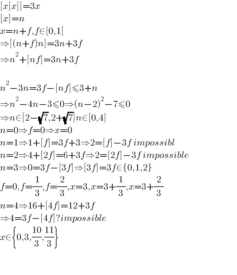 [x[x]]=3x  [x]=n  x=n+f,f∈[0,1[  ⇒[(n+f)n]=3n+3f  ⇒n^2 +[nf]=3n+3f    n^2 −3n=3f−[nf]≤3+n  ⇒n^2 −4n−3≤0⇒(n−2)^2 −7≤0  ⇒n∈[2−(√7),2+(√7)]n∈[0,4]  n=0⇒f=0⇒x=0  n=1⇒1+[f]=3f+3⇒2=[f]−3f impossibl  n=2⇒4+[2f]=6+3f⇒2=[2f]−3f impossible  n=3⇒0=3f−[3f]⇒[3f]=3f∈{0,1,2}  f=0,f=(1/3),f=(2/3),x=3,x=3+(1/3),x=3+(2/3)  n=4⇒16+[4f]=12+3f  ⇒4=3f−[4f]?impossible  x∈{0,3,((10)/3),((11)/3)}      