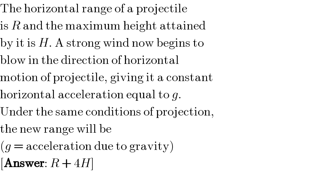 The horizontal range of a projectile  is R and the maximum height attained  by it is H. A strong wind now begins to  blow in the direction of horizontal  motion of projectile, giving it a constant  horizontal acceleration equal to g.  Under the same conditions of projection,  the new range will be  (g = acceleration due to gravity)  [Answer: R + 4H]  