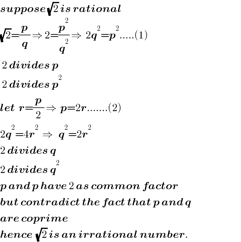 suppose (√2) is rational  (√2)=(p/q) ⇒ 2=(p^2 /q^2 ) ⇒  2q^2 =p^2 .....(1)   2 divides p   2 divides p^2   let  r=(p/2) ⇒  p=2r.......(2)  2q^2 =4r^2   ⇒   q^2 =2r^2   2 divides q  2 divides q^2   p and p have 2 as common factor  but contradict the fact that p and q  are coprime  hence  (√2) is an irrational number.  